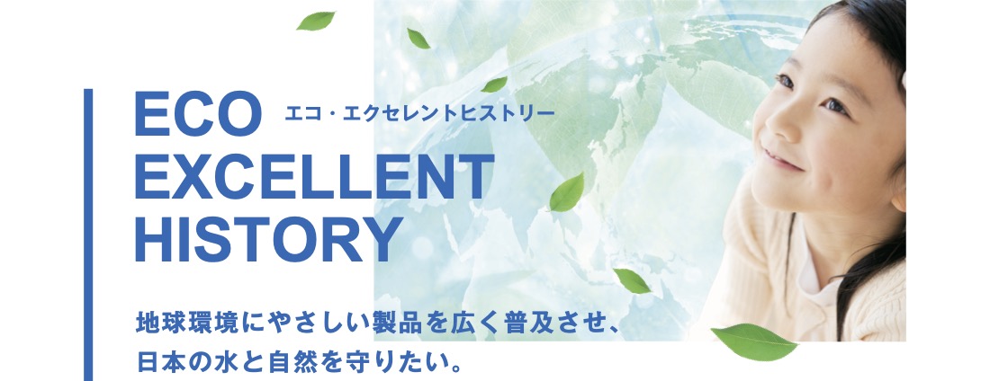 エコ・エクセレントヒストリー地球環境にやさしい製品を広く普及させ、 日本の水と自然を守りたい